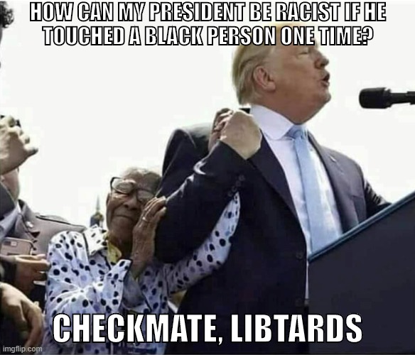 Facts and logic. Get OWNED liberal. | HOW CAN MY PRESIDENT BE RACIST IF HE
TOUCHED A BLACK PERSON ONE TIME? CHECKMATE, LIBTARDS | image tagged in satire,liberals,libtards,racism,donald trump,republicans | made w/ Imgflip meme maker