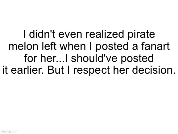 Blank White Template | I didn't even realized pirate melon left when I posted a fanart for her...I should've posted it earlier. But I respect her decision. | image tagged in blank white template | made w/ Imgflip meme maker
