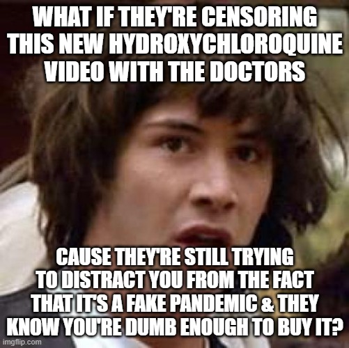 Conspiracy Keanu | WHAT IF THEY'RE CENSORING THIS NEW HYDROXYCHLOROQUINE VIDEO WITH THE DOCTORS; CAUSE THEY'RE STILL TRYING TO DISTRACT YOU FROM THE FACT THAT IT'S A FAKE PANDEMIC & THEY KNOW YOU'RE DUMB ENOUGH TO BUY IT? | image tagged in memes,conspiracy keanu | made w/ Imgflip meme maker