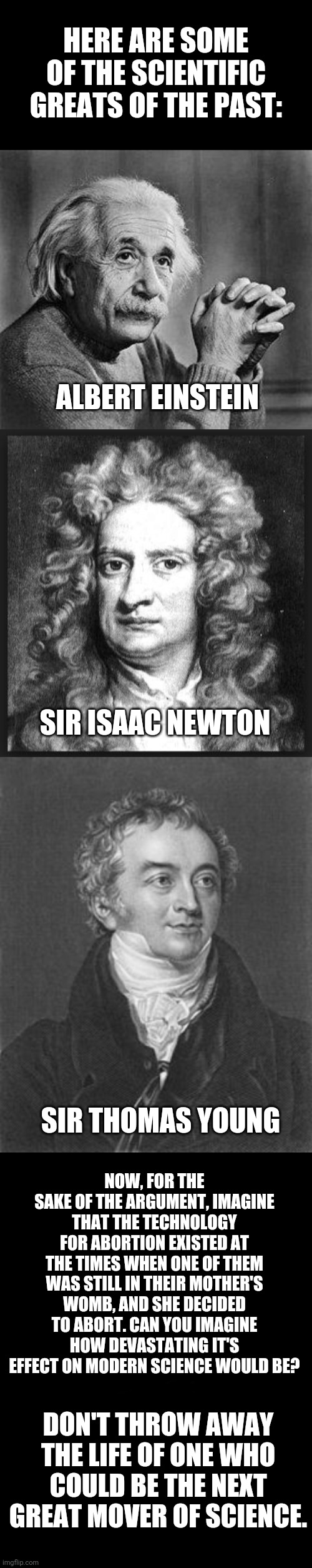 HERE ARE SOME OF THE SCIENTIFIC GREATS OF THE PAST:; ALBERT EINSTEIN; SIR ISAAC NEWTON; SIR THOMAS YOUNG; NOW, FOR THE SAKE OF THE ARGUMENT, IMAGINE THAT THE TECHNOLOGY FOR ABORTION EXISTED AT THE TIMES WHEN ONE OF THEM WAS STILL IN THEIR MOTHER'S WOMB, AND SHE DECIDED TO ABORT. CAN YOU IMAGINE HOW DEVASTATING IT'S EFFECT ON MODERN SCIENCE WOULD BE? DON'T THROW AWAY THE LIFE OF ONE WHO COULD BE THE NEXT GREAT MOVER OF SCIENCE. | image tagged in albert einstein,sir isaac newton,scientists,abortion is murder | made w/ Imgflip meme maker