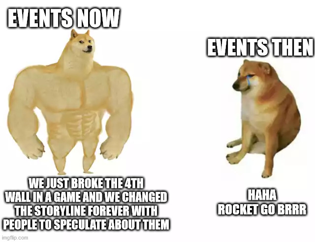 Last of the fortnite memes | EVENTS NOW; EVENTS THEN; HAHA ROCKET GO BRRR; WE JUST BROKE THE 4TH WALL IN A GAME AND WE CHANGED THE STORYLINE FOREVER WITH PEOPLE TO SPECULATE ABOUT THEM | image tagged in buff doge vs cheems | made w/ Imgflip meme maker