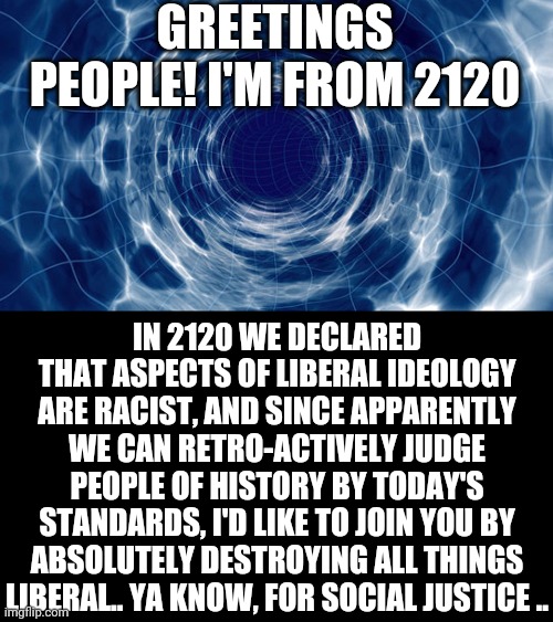 Time travel | GREETINGS PEOPLE! I'M FROM 2120; IN 2120 WE DECLARED THAT ASPECTS OF LIBERAL IDEOLOGY ARE RACIST, AND SINCE APPARENTLY WE CAN RETRO-ACTIVELY JUDGE PEOPLE OF HISTORY BY TODAY'S STANDARDS, I'D LIKE TO JOIN YOU BY ABSOLUTELY DESTROYING ALL THINGS LIBERAL.. YA KNOW, FOR SOCIAL JUSTICE .. | image tagged in time travel | made w/ Imgflip meme maker