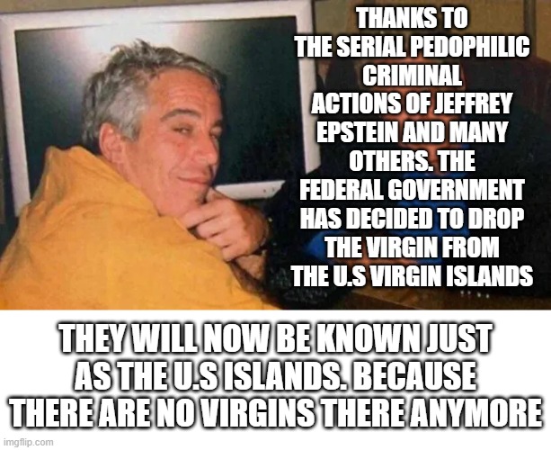 I dont often make jokes about pedophilia but when I do I probably shouldn't use Jeffrey Epstein as the Subject. | THANKS TO THE SERIAL PEDOPHILIC CRIMINAL ACTIONS OF JEFFREY EPSTEIN AND MANY OTHERS. THE FEDERAL GOVERNMENT HAS DECIDED TO DROP THE VIRGIN FROM THE U.S VIRGIN ISLANDS; THEY WILL NOW BE KNOWN JUST AS THE U.S ISLANDS. BECAUSE THERE ARE NO VIRGINS THERE ANYMORE | image tagged in jeffrey epstein,us virgin islands no more,no us virgin islands,pedophiles,jokes | made w/ Imgflip meme maker