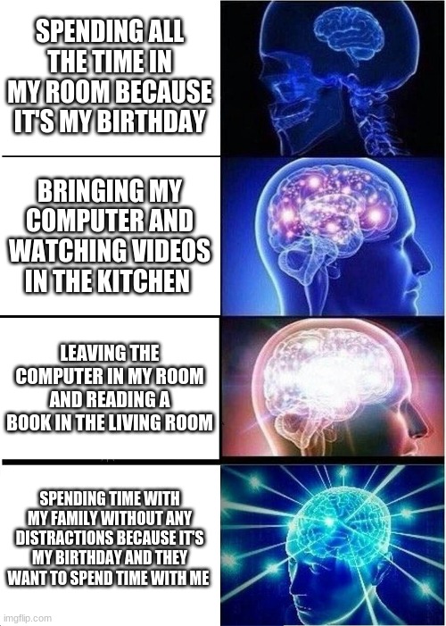 Expanding Brain | SPENDING ALL THE TIME IN MY ROOM BECAUSE IT'S MY BIRTHDAY; BRINGING MY COMPUTER AND WATCHING VIDEOS IN THE KITCHEN; LEAVING THE COMPUTER IN MY ROOM AND READING A BOOK IN THE LIVING ROOM; SPENDING TIME WITH MY FAMILY WITHOUT ANY DISTRACTIONS BECAUSE IT'S MY BIRTHDAY AND THEY WANT TO SPEND TIME WITH ME | image tagged in memes,expanding brain | made w/ Imgflip meme maker