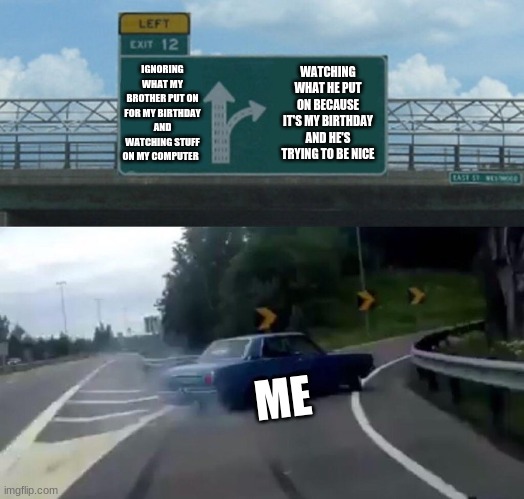 Left Exit 12 Off Ramp | IGNORING WHAT MY BROTHER PUT ON FOR MY BIRTHDAY AND WATCHING STUFF ON MY COMPUTER; WATCHING WHAT HE PUT ON BECAUSE IT'S MY BIRTHDAY AND HE'S TRYING TO BE NICE; ME | image tagged in memes,left exit 12 off ramp | made w/ Imgflip meme maker