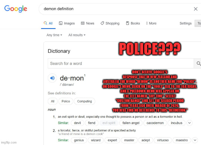 DON'T BELIEVE GOOGLE'S RESPONSE THAT IN NEW ZEALAND AND AUSTRALIA THE WORD "DEMON" IS ANOTHER NAME FOR "POLICE".

ON GOOGLE'S MENU, CLICK ON THE "TOOLS" TAB TO THE FAR RIGHT, AND A PULLDOWN MENU WILL APPEAR ON THE LEFT NAMED "ANY TIME". SELECT "CUSTOM RANGE" AND SET THE SEARCH PERIOD FROM YEARS AGO UNTIL MARCH OF 2020.  YOU WILL FIND NO REFERENCE TO THIS "DEFINITION."; POLICE??? | image tagged in police | made w/ Imgflip meme maker