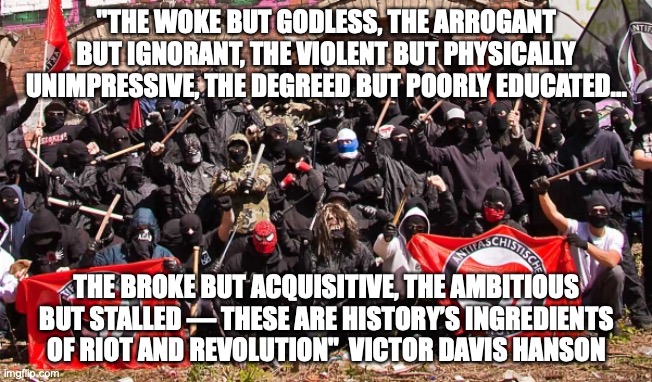 Antifa in a Nutshell |  "THE WOKE BUT GODLESS, THE ARROGANT BUT IGNORANT, THE VIOLENT BUT PHYSICALLY UNIMPRESSIVE, THE DEGREED BUT POORLY EDUCATED... THE BROKE BUT ACQUISITIVE, THE AMBITIOUS BUT STALLED — THESE ARE HISTORY’S INGREDIENTS OF RIOT AND REVOLUTION"  VICTOR DAVIS HANSON | image tagged in antifa,are,fascists,ignorant,totalitarians | made w/ Imgflip meme maker