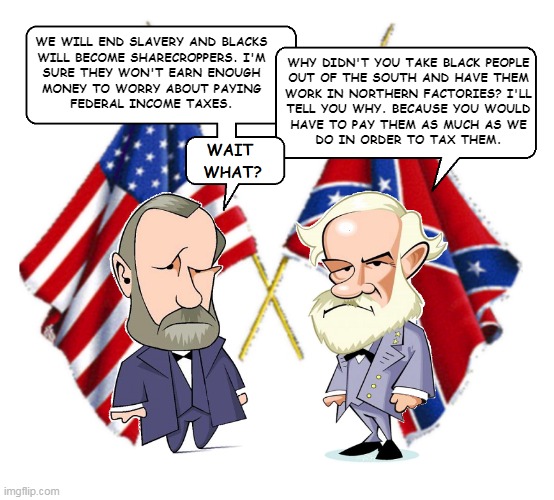 Lee and Grant | WE WILL END SLAVERY AND BLACKS
WILL BECOME SHARECROPPERS. I'M
SURE THEY WON'T EARN ENOUGH
MONEY TO WORRY ABOUT PAYING
FEDERAL INCOME TAXES. WHY DIDN'T YOU TAKE BLACK PEOPLE
OUT OF THE SOUTH AND HAVE THEM
WORK IN NORTHERN FACTORIES? I'LL
TELL YOU WHY. BECAUSE YOU WOULD
HAVE TO PAY THEM AS MUCH AS WE
DO IN ORDER TO TAX THEM. | image tagged in lee and grant | made w/ Imgflip meme maker