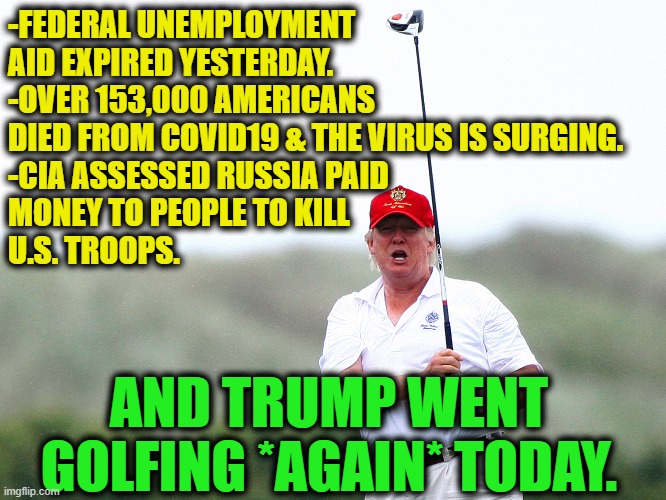 No, srsly, remember when Trump complained about Obama golfing? | -FEDERAL UNEMPLOYMENT AID EXPIRED YESTERDAY.
-OVER 153,000 AMERICANS DIED FROM COVID19 & THE VIRUS IS SURGING.
-CIA ASSESSED RUSSIA PAID 
MONEY TO PEOPLE TO KILL 
U.S. TROOPS. AND TRUMP WENT GOLFING *AGAIN* TODAY. | image tagged in donald trump,golf,traitor,lazy,covid-19,russia | made w/ Imgflip meme maker