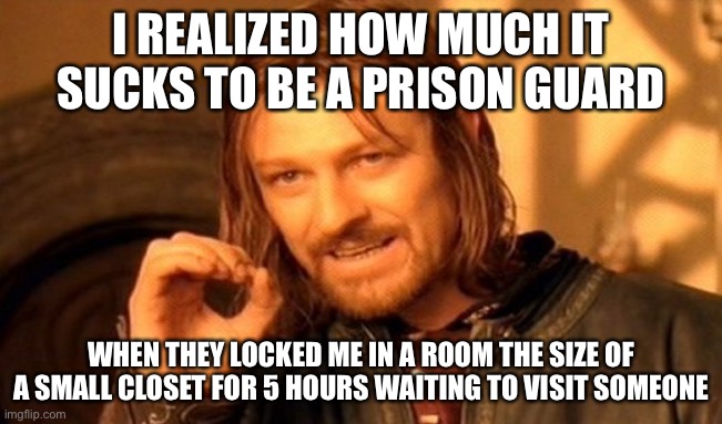 One Does Not Simply Meme | I REALIZED HOW MUCH IT SUCKS TO BE A PRISON GUARD WHEN THEY LOCKED ME IN A ROOM THE SIZE OF A SMALL CLOSET FOR 5 HOURS WAITING TO VISIT SOME | image tagged in memes,one does not simply | made w/ Imgflip meme maker