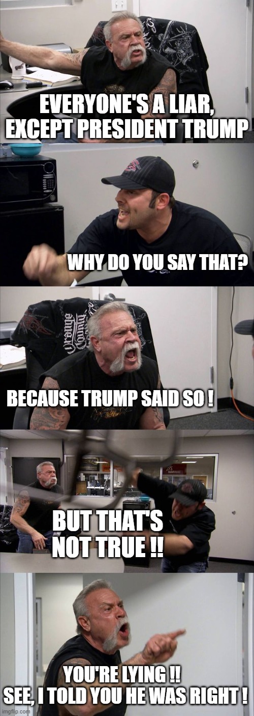 American Chopper Argument | EVERYONE'S A LIAR, EXCEPT PRESIDENT TRUMP; WHY DO YOU SAY THAT? BECAUSE TRUMP SAID SO ! BUT THAT'S NOT TRUE !! YOU'RE LYING !!  
SEE, I TOLD YOU HE WAS RIGHT ! | image tagged in memes,american chopper argument | made w/ Imgflip meme maker