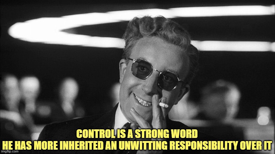 Doctor Strangelove says... | CONTROL IS A STRONG WORD
HE HAS MORE INHERITED AN UNWITTING RESPONSIBILITY OVER IT | image tagged in doctor strangelove says | made w/ Imgflip meme maker