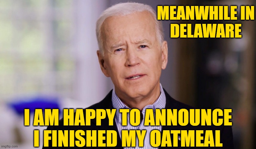Joe Biden 2020 | MEANWHILE IN
DELAWARE I AM HAPPY TO ANNOUNCE I FINISHED MY OATMEAL | image tagged in joe biden 2020 | made w/ Imgflip meme maker