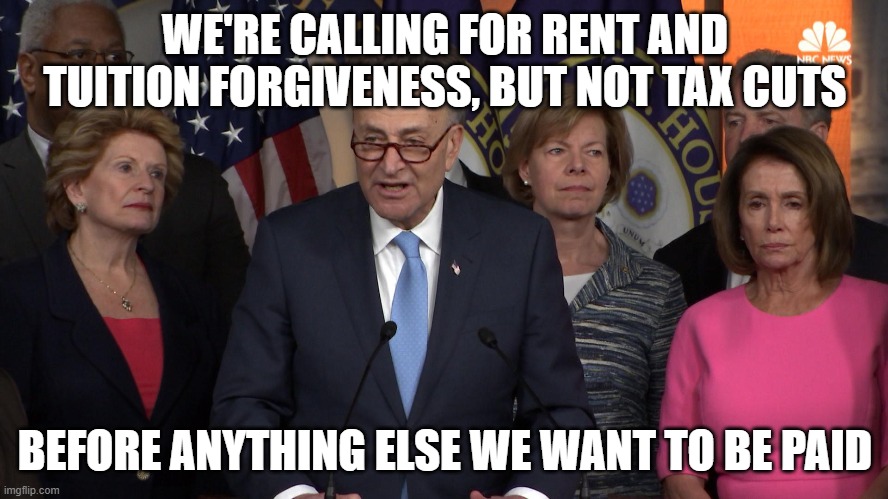 Democrat congressmen | WE'RE CALLING FOR RENT AND TUITION FORGIVENESS, BUT NOT TAX CUTS; BEFORE ANYTHING ELSE WE WANT TO BE PAID | image tagged in democrat congressmen | made w/ Imgflip meme maker