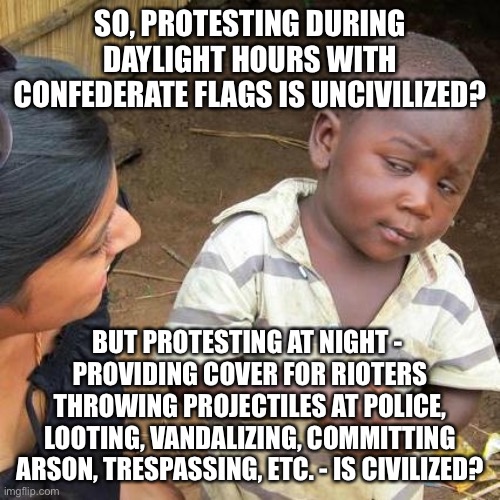 Third World Skeptical Kid Meme | SO, PROTESTING DURING DAYLIGHT HOURS WITH CONFEDERATE FLAGS IS UNCIVILIZED? BUT PROTESTING AT NIGHT - 
PROVIDING COVER FOR RIOTERS THROWING  | image tagged in memes,third world skeptical kid | made w/ Imgflip meme maker