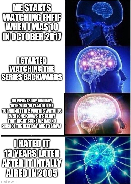 This actually happened to me | ME STARTS WATCHING FHFIF WHEN I WAS 10 IN OCTOBER 2017; I STARTED WATCHING THE SERIES BACKWARDS; ON WEDNESDAY JANUARY 10TH 2018 10 YEAR OLD ME TURNNING 11 IN 2 MONTHS WATCHES EVERYONE KNOWS ITS BENDY THAT NIGHT SCINE WE HAD NO SHCOOL THE NEXT DAY DUE TO SNOW; I HATED IT 13 YEARS LATER AFTER IT INTALLY AIRED IN 2005 | image tagged in memes,expanding brain | made w/ Imgflip meme maker