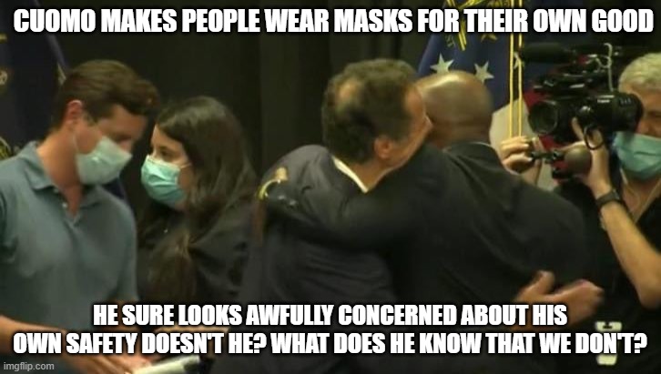 Maskless Cuomo | CUOMO MAKES PEOPLE WEAR MASKS FOR THEIR OWN GOOD; HE SURE LOOKS AWFULLY CONCERNED ABOUT HIS OWN SAFETY DOESN'T HE? WHAT DOES HE KNOW THAT WE DON'T? | image tagged in maskless cuomo | made w/ Imgflip meme maker