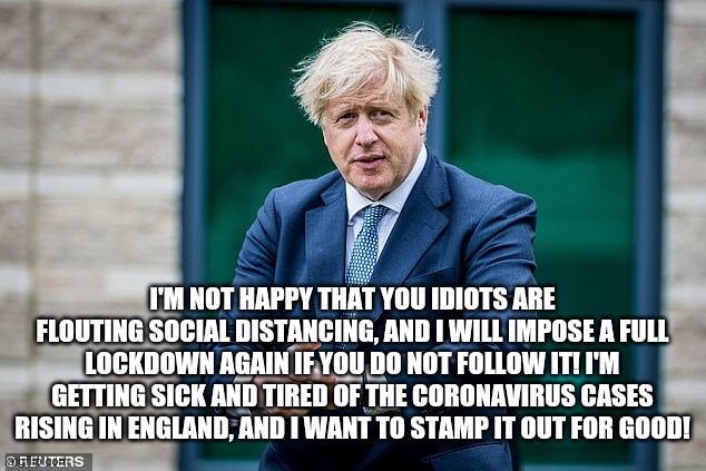 Boris Johnson isn't pleased with you | I'M NOT HAPPY THAT YOU IDIOTS ARE FLOUTING SOCIAL DISTANCING, AND I WILL IMPOSE A FULL LOCKDOWN AGAIN IF YOU DO NOT FOLLOW IT! I'M GETTING SICK AND TIRED OF THE CORONAVIRUS CASES RISING IN ENGLAND, AND I WANT TO STAMP IT OUT FOR GOOD! | image tagged in boris johnson isn't pleased with you | made w/ Imgflip meme maker