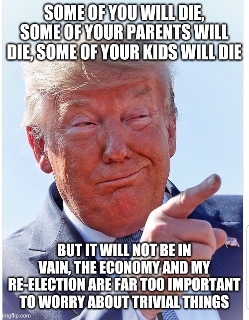 Trump pointing | SOME OF YOU WILL DIE, SOME OF YOUR PARENTS WILL DIE, SOME OF YOUR KIDS WILL DIE; BUT IT WILL NOT BE IN VAIN, THE ECONOMY AND MY RE-ELECTION ARE FAR TOO IMPORTANT TO WORRY ABOUT TRIVIAL THINGS | image tagged in trump pointing | made w/ Imgflip meme maker