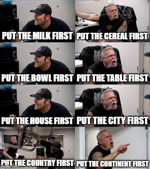American Chopper Extended | PUT THE MILK FIRST PUT THE CEREAL FIRST PUT THE BOWL FIRST PUT THE TABLE FIRST PUT THE HOUSE FIRST PUT THE CITY FIRST PUT THE COUNTRY FIRST  | image tagged in american chopper extended | made w/ Imgflip meme maker