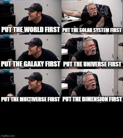 American Chopper Extended | PUT THE WORLD FIRST PUT THE SOLAR SYSTEM FIRST PUT THE GALAXY FIRST PUT THE UNIVERSE FIRST PUT THE MULTIVERSE FIRST PUT THE DIMENSION FIRST | image tagged in american chopper extended | made w/ Imgflip meme maker