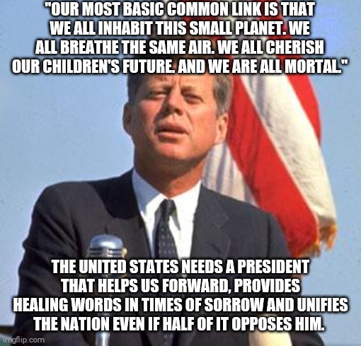 jfk over | "OUR MOST BASIC COMMON LINK IS THAT WE ALL INHABIT THIS SMALL PLANET. WE ALL BREATHE THE SAME AIR. WE ALL CHERISH OUR CHILDREN'S FUTURE. AND WE ARE ALL MORTAL."; THE UNITED STATES NEEDS A PRESIDENT THAT HELPS US FORWARD, PROVIDES HEALING WORDS IN TIMES OF SORROW AND UNIFIES THE NATION EVEN IF HALF OF IT OPPOSES HIM. | image tagged in memes,jfk | made w/ Imgflip meme maker