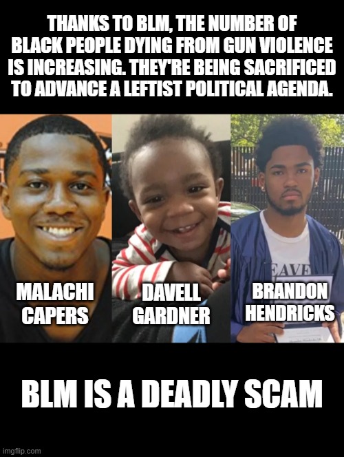 THANKS TO BLM, THE NUMBER OF BLACK PEOPLE DYING FROM GUN VIOLENCE IS INCREASING. THEY'RE BEING SACRIFICED TO ADVANCE A LEFTIST POLITICAL AGENDA. DAVELL GARDNER; MALACHI CAPERS; BRANDON HENDRICKS; BLM IS A DEADLY SCAM | image tagged in memes,blm,gun violence,ConservativeMemes | made w/ Imgflip meme maker