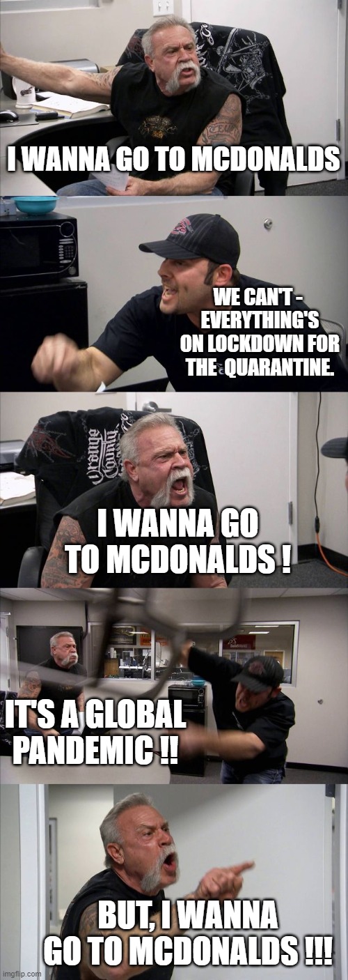 American Chopper Argument | I WANNA GO TO MCDONALDS; WE CAN'T - 
EVERYTHING'S ON LOCKDOWN FOR THE  QUARANTINE. I WANNA GO TO MCDONALDS ! IT'S A GLOBAL PANDEMIC !! BUT, I WANNA GO TO MCDONALDS !!! | image tagged in memes,american chopper argument | made w/ Imgflip meme maker