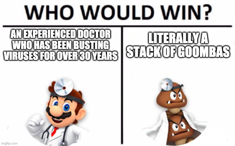 Who Would Win? Meme | AN EXPERIENCED DOCTOR WHO HAS BEEN BUSTING VIRUSES FOR OVER 30 YEARS; LITERALLY A STACK OF GOOMBAS | image tagged in memes,who would win | made w/ Imgflip meme maker
