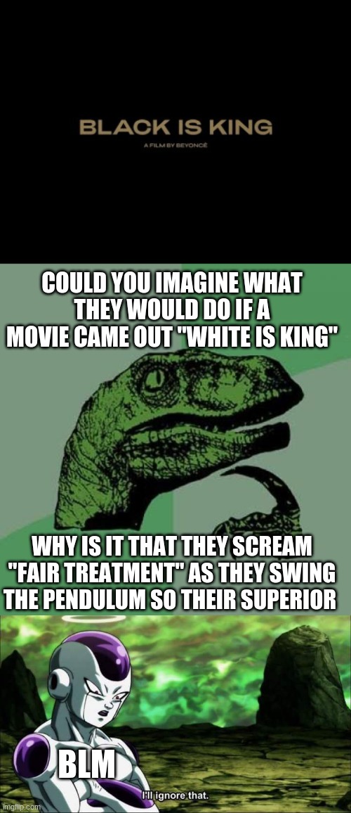 they act like they are the victums as they trample everyone else. TRUMP 2020 | COULD YOU IMAGINE WHAT THEY WOULD DO IF A MOVIE CAME OUT "WHITE IS KING"; WHY IS IT THAT THEY SCREAM "FAIR TREATMENT" AS THEY SWING THE PENDULUM SO THEIR SUPERIOR; BLM | image tagged in memes,philosoraptor,frieza dragon ball super i'll ignore that,stupid liberals | made w/ Imgflip meme maker