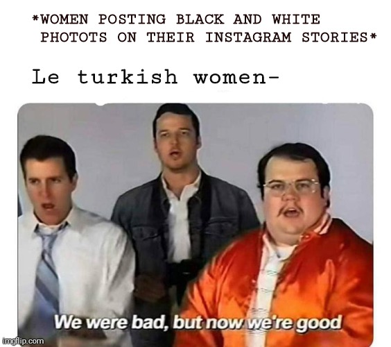 Meme | Le turkish women–; *WOMEN POSTING BLACK AND WHITE    PHOTOTS ON THEIR INSTAGRAM STORIES* | image tagged in we were bad but now we are good | made w/ Imgflip meme maker