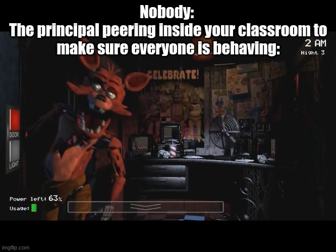 Posting a FNAF meme every day until Security Breach is released: Day 60 |  Nobody: 
The principal peering inside your classroom to make sure everyone is behaving: | image tagged in foxy jumpscare fnaf 1,fnaf,fnaf 1,foxy | made w/ Imgflip meme maker