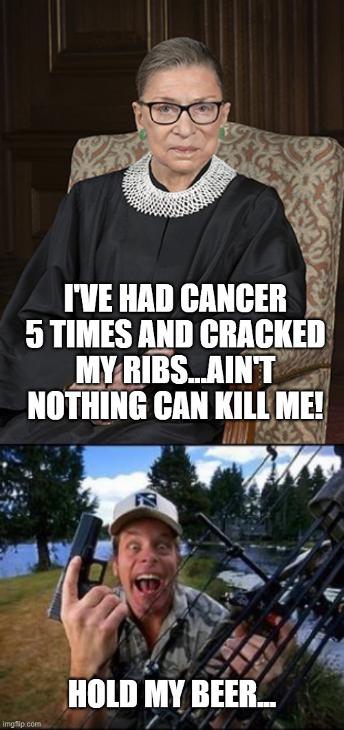 The Invincible Ruth | I'VE HAD CANCER 5 TIMES AND CRACKED MY RIBS...AIN'T NOTHING CAN KILL ME! HOLD MY BEER... | image tagged in ted nugent,ruth bader ginsberg | made w/ Imgflip meme maker