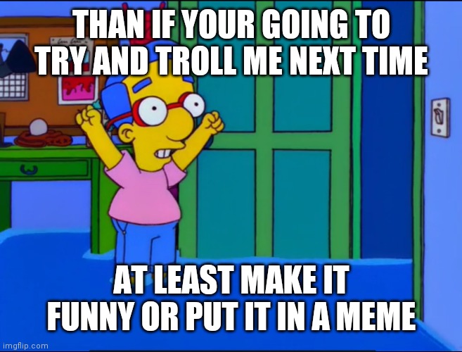 Everything's Coming Up Milhouse | THAN IF YOUR GOING TO TRY AND TROLL ME NEXT TIME AT LEAST MAKE IT FUNNY OR PUT IT IN A MEME | image tagged in everything's coming up milhouse | made w/ Imgflip meme maker