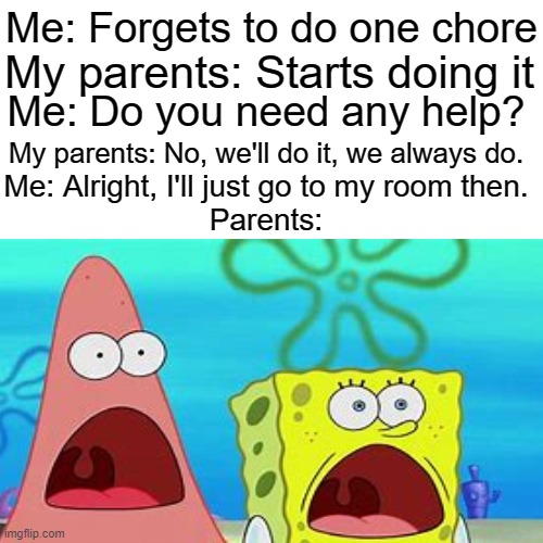 True | Me: Forgets to do one chore; My parents: Starts doing it; Me: Do you need any help? My parents: No, we'll do it, we always do. Me: Alright, I'll just go to my room then.
Parents: | image tagged in parents,spongebob,shocked,patrick star | made w/ Imgflip meme maker
