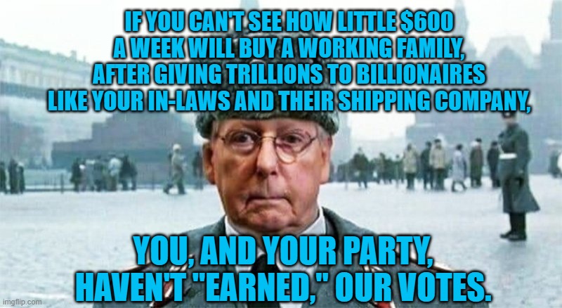 Give Moscow Mittch A Pink Slip! | IF YOU CAN'T SEE HOW LITTLE $600 A WEEK WILL BUY A WORKING FAMILY, AFTER GIVING TRILLIONS TO BILLIONAIRES LIKE YOUR IN-LAWS AND THEIR SHIPPING COMPANY, YOU, AND YOUR PARTY, HAVEN'T "EARNED," OUR VOTES. | image tagged in politics | made w/ Imgflip meme maker