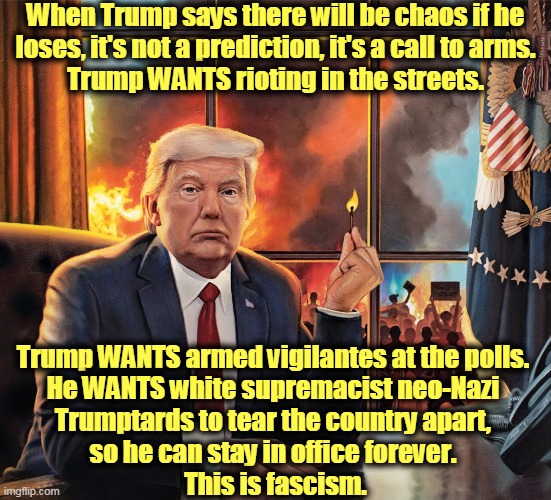 Trump would burn down the White House rather than turn it over to somebody else. | When Trump says there will be chaos if he
 loses, it's not a prediction, it's a call to arms. 
Trump WANTS rioting in the streets. Trump WANTS armed vigilantes at the polls. 
He WANTS white supremacist neo-Nazi 
Trumptards to tear the country apart, 
so he can stay in office forever. 
This is fascism. | image tagged in trump arsonist burns white house america,trump,fascist,crazy,insane,sociopath | made w/ Imgflip meme maker