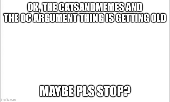 white background | OK, THE CATSANDMEMES AND THE OC ARGUMENT THING IS GETTING OLD; MAYBE PLS STOP? | image tagged in white background | made w/ Imgflip meme maker