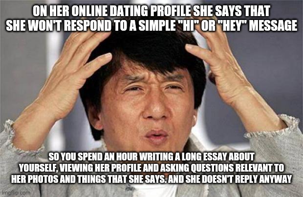 online dating | ON HER ONLINE DATING PROFILE SHE SAYS THAT SHE WON'T RESPOND TO A SIMPLE "HI" OR "HEY" MESSAGE; SO YOU SPEND AN HOUR WRITING A LONG ESSAY ABOUT YOURSELF, VIEWING HER PROFILE AND ASKING QUESTIONS RELEVANT TO HER PHOTOS AND THINGS THAT SHE SAYS. AND SHE DOESN'T REPLY ANYWAY | image tagged in jackie chan wtf face,funny,meme,funny memes,dating,online dating | made w/ Imgflip meme maker