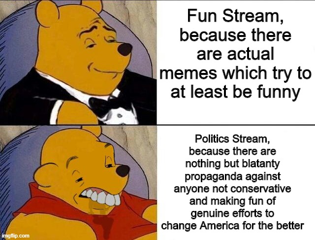 Got that, Politics? | Fun Stream, because there are actual memes which try to at least be funny; Politics Stream, because there are nothing but blatanty propaganda against anyone not conservative and making fun of genuine efforts to change America for the better | image tagged in tuxedo winnie the pooh grossed reverse,memes,politics stream sucks | made w/ Imgflip meme maker