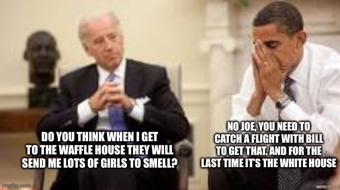 Biden becomes more senile every day | NO JOE, YOU NEED TO CATCH A FLIGHT WITH BILL TO GET THAT. AND FOR THE LAST TIME IT’S THE WHITE HOUSE; DO YOU THINK WHEN I GET TO THE WAFFLE HOUSE THEY WILL SEND ME LOTS OF GIRLS TO SMELL? | image tagged in obama and biden | made w/ Imgflip meme maker