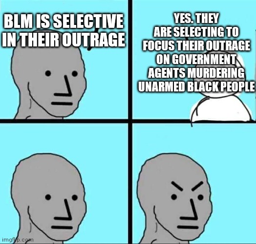 NPC Meme | BLM IS SELECTIVE IN THEIR OUTRAGE YES. THEY ARE SELECTING TO FOCUS THEIR OUTRAGE ON GOVERNMENT AGENTS MURDERING UNARMED BLACK PEOPLE | image tagged in npc meme | made w/ Imgflip meme maker