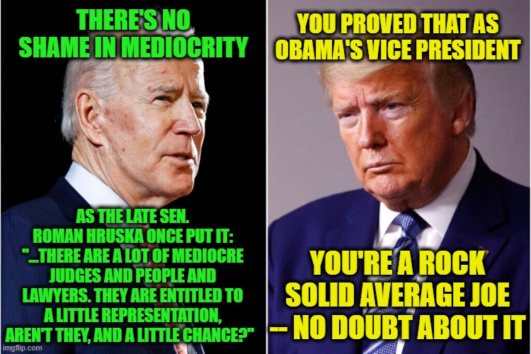 Joe Biden: Paragon of Mediocrity | YOU PROVED THAT AS OBAMA'S VICE PRESIDENT; THERE'S NO SHAME IN MEDIOCRITY; AS THE LATE SEN. ROMAN HRUSKA ONCE PUT IT: "...THERE ARE A LOT OF MEDIOCRE JUDGES AND PEOPLE AND LAWYERS. THEY ARE ENTITLED TO A LITTLE REPRESENTATION, AREN'T THEY, AND A LITTLE CHANCE?"; YOU'RE A ROCK SOLID AVERAGE JOE -- NO DOUBT ABOUT IT | image tagged in joe biden,president trump,election 2020,mediocrity | made w/ Imgflip meme maker