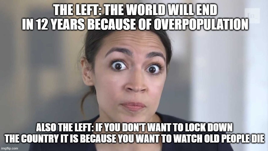 AOC Stumped | THE LEFT: THE WORLD WILL END IN 12 YEARS BECAUSE OF OVERPOPULATION; ALSO THE LEFT: IF YOU DON'T WANT TO LOCK DOWN THE COUNTRY IT IS BECAUSE YOU WANT TO WATCH OLD PEOPLE DIE | image tagged in aoc stumped | made w/ Imgflip meme maker