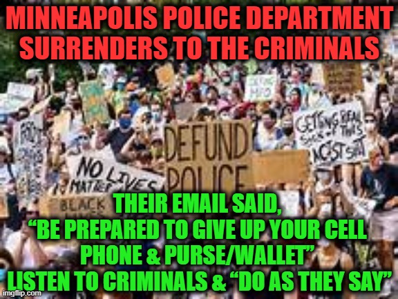 The INMATES are RUNNING the ASYLUM!! | MINNEAPOLIS POLICE DEPARTMENT
SURRENDERS TO THE CRIMINALS; THEIR EMAIL SAID, 
“BE PREPARED TO GIVE UP YOUR CELL 
PHONE & PURSE/WALLET” 
LISTEN TO CRIMINALS & “DO AS THEY SAY” | image tagged in politics,political meme,democratic socialism,liberalism,criminals,insanity | made w/ Imgflip meme maker