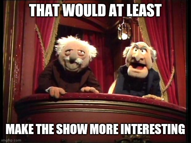 Statler and Waldorf | THAT WOULD AT LEAST MAKE THE SHOW MORE INTERESTING | image tagged in statler and waldorf | made w/ Imgflip meme maker