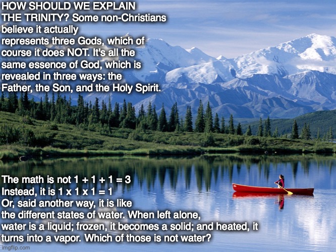 HOW SHOULD WE EXPLAIN THE TRINITY? Some non-Christians believe it actually represents three Gods, which of course it does NOT. It's all the same essence of God, which is revealed in three ways: the Father, the Son, and the Holy Spirit. The math is not 1 + 1 + 1 = 3
Instead, it is 1 x 1 x 1 = 1

Or, said another way, it is like
the different states of water. When left alone, 
water is a liquid; frozen, it becomes a solid; and heated, it turns into a vapor. Which of those is not water? | image tagged in trinity,god,father,son,holy spirit,bible | made w/ Imgflip meme maker