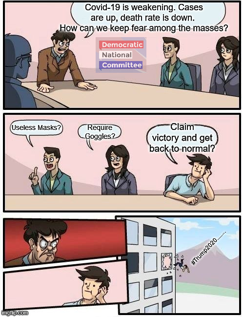 Boardroom Meeting Suggestion | Covid-19 is weakening. Cases are up, death rate is down.  How can we keep fear among the masses? Claim victory and get back to normal? Useless Masks? Require Goggles? #Trump2020........ | image tagged in memes,boardroom meeting suggestion,fear,facemask,trump2020 | made w/ Imgflip meme maker
