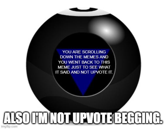 magic 8 ball | YOU ARE SCROLLING DOWN THE MEMES AND YOU WENT BACK TO THIS MEME JUST TO SEE WHAT IT SAID AND NOT UPVOTE IT. ALSO I'M NOT UPVOTE BEGGING. | image tagged in magic 8 ball,upvotes,keep scrolling,memes,reading,yep you just read the tags on this meme | made w/ Imgflip meme maker