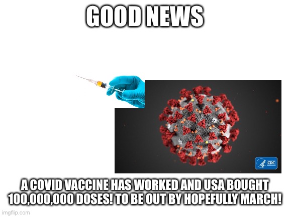 Yay | GOOD NEWS; A COVID VACCINE HAS WORKED AND USA BOUGHT 100,000,000 DOSES! TO BE OUT BY HOPEFULLY MARCH! | image tagged in blank white template | made w/ Imgflip meme maker